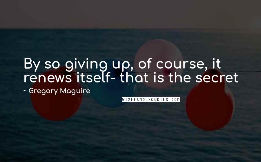 Gregory Maguire Quotes: By so giving up, of course, it renews itself- that is the secret