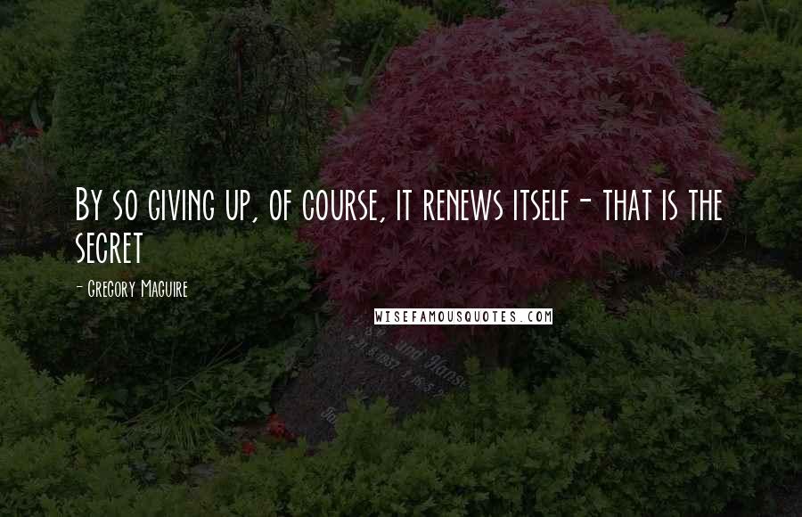Gregory Maguire Quotes: By so giving up, of course, it renews itself- that is the secret