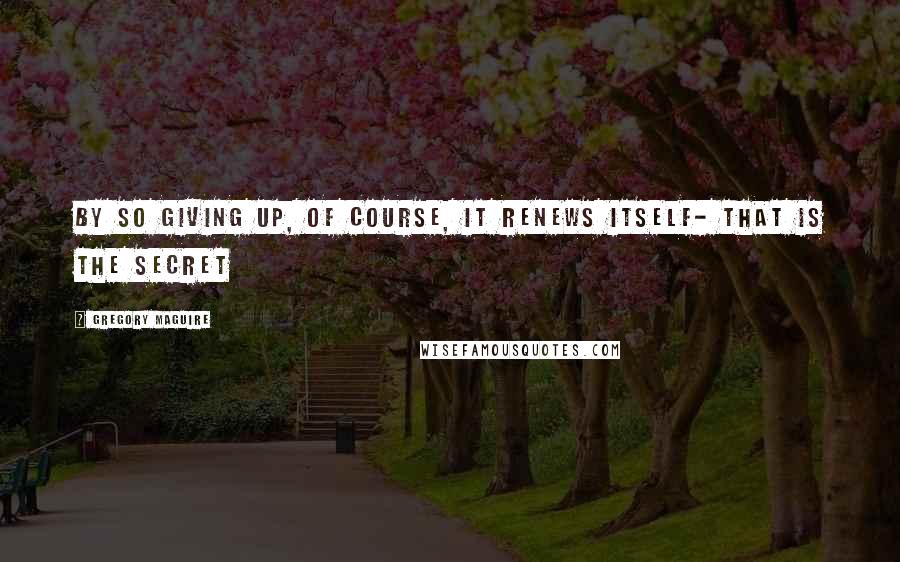 Gregory Maguire Quotes: By so giving up, of course, it renews itself- that is the secret