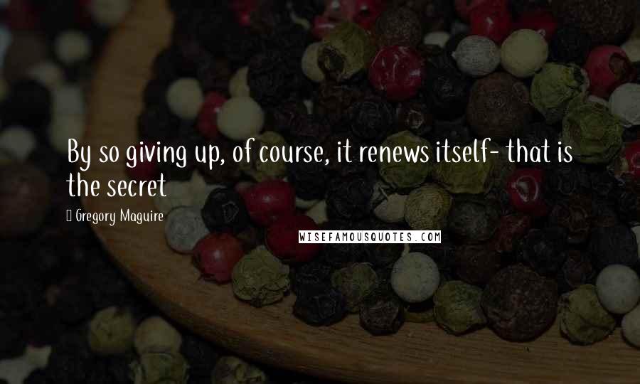 Gregory Maguire Quotes: By so giving up, of course, it renews itself- that is the secret