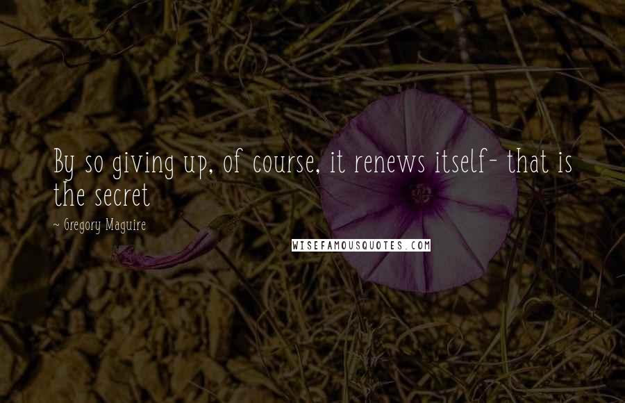 Gregory Maguire Quotes: By so giving up, of course, it renews itself- that is the secret