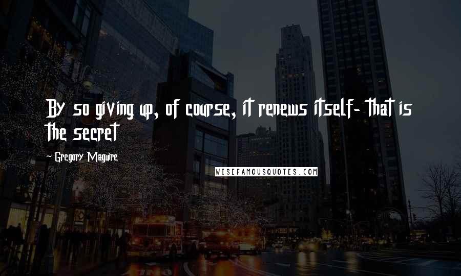 Gregory Maguire Quotes: By so giving up, of course, it renews itself- that is the secret