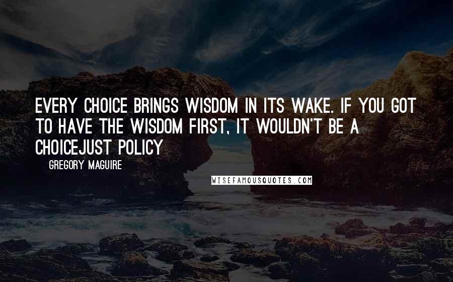 Gregory Maguire Quotes: Every choice brings wisdom in its wake. If you got to have the wisdom first, it wouldn't be a choicejust policy
