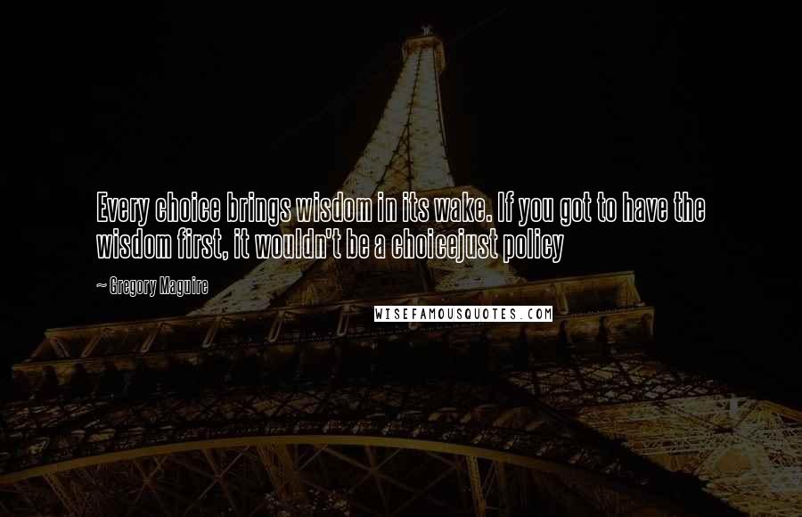 Gregory Maguire Quotes: Every choice brings wisdom in its wake. If you got to have the wisdom first, it wouldn't be a choicejust policy
