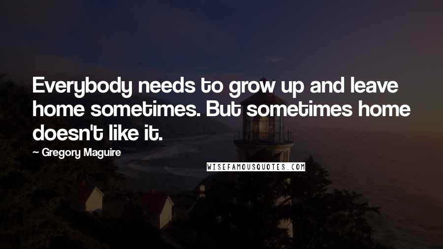 Gregory Maguire Quotes: Everybody needs to grow up and leave home sometimes. But sometimes home doesn't like it.