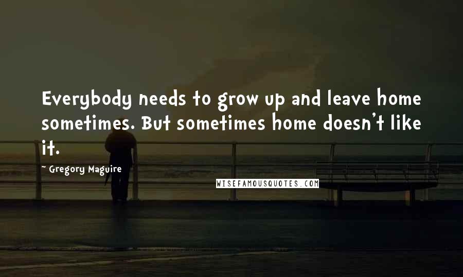 Gregory Maguire Quotes: Everybody needs to grow up and leave home sometimes. But sometimes home doesn't like it.