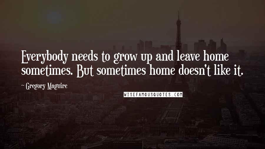 Gregory Maguire Quotes: Everybody needs to grow up and leave home sometimes. But sometimes home doesn't like it.