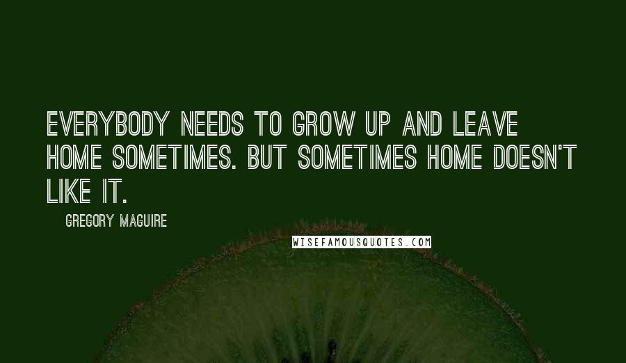 Gregory Maguire Quotes: Everybody needs to grow up and leave home sometimes. But sometimes home doesn't like it.