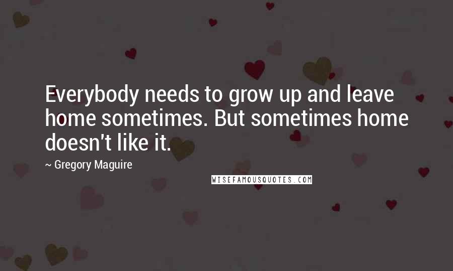 Gregory Maguire Quotes: Everybody needs to grow up and leave home sometimes. But sometimes home doesn't like it.