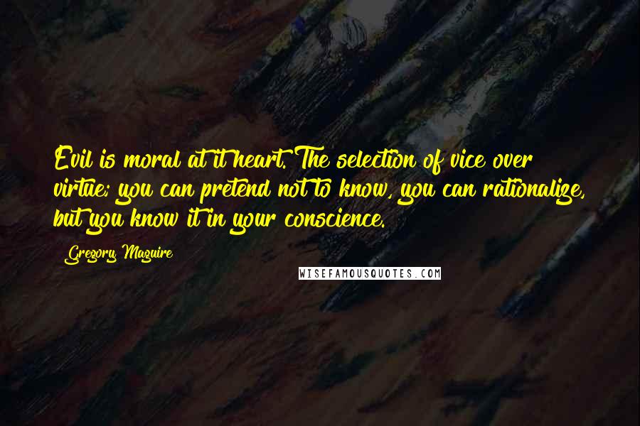 Gregory Maguire Quotes: Evil is moral at it heart. The selection of vice over virtue; you can pretend not to know, you can rationalize, but you know it in your conscience.