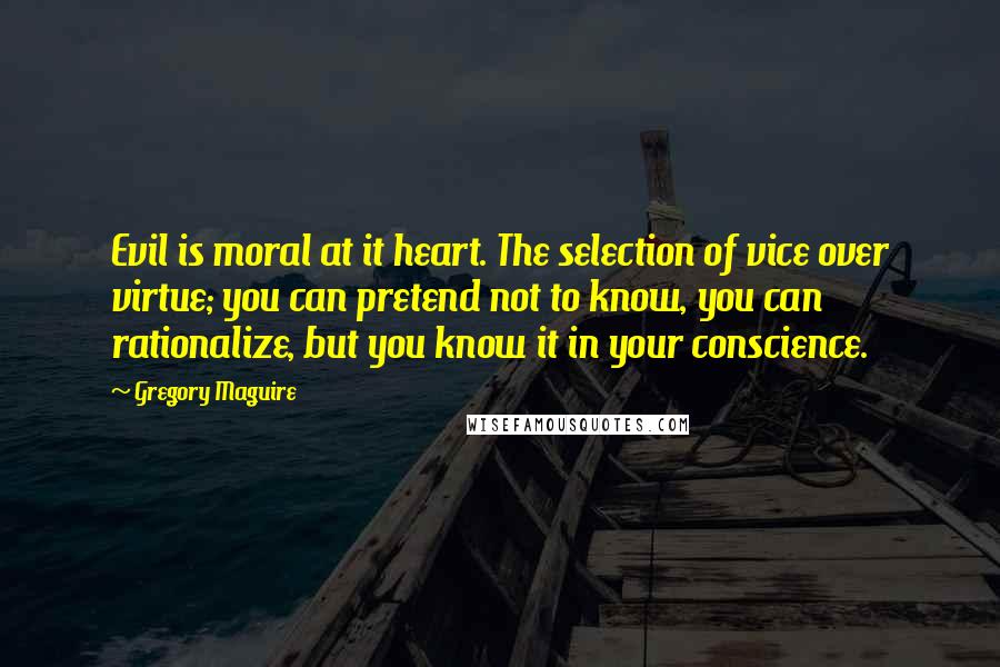 Gregory Maguire Quotes: Evil is moral at it heart. The selection of vice over virtue; you can pretend not to know, you can rationalize, but you know it in your conscience.
