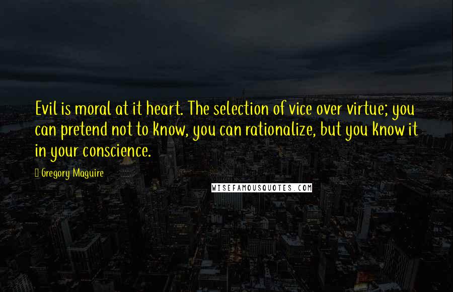 Gregory Maguire Quotes: Evil is moral at it heart. The selection of vice over virtue; you can pretend not to know, you can rationalize, but you know it in your conscience.