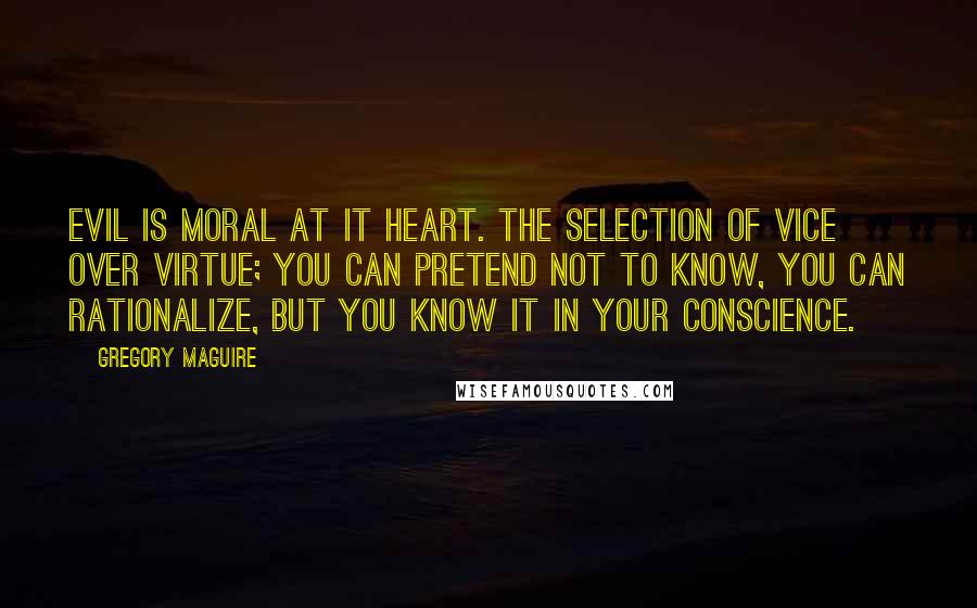 Gregory Maguire Quotes: Evil is moral at it heart. The selection of vice over virtue; you can pretend not to know, you can rationalize, but you know it in your conscience.