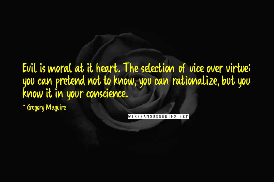 Gregory Maguire Quotes: Evil is moral at it heart. The selection of vice over virtue; you can pretend not to know, you can rationalize, but you know it in your conscience.