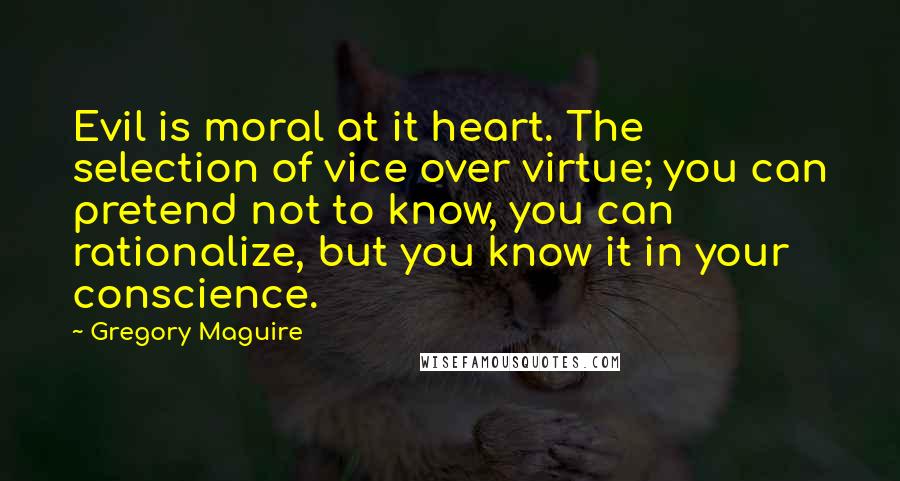 Gregory Maguire Quotes: Evil is moral at it heart. The selection of vice over virtue; you can pretend not to know, you can rationalize, but you know it in your conscience.