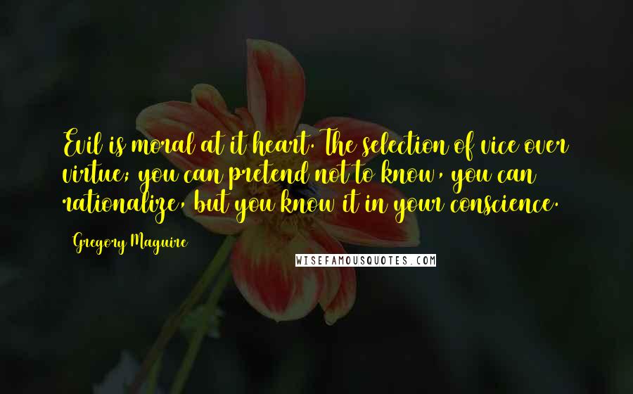 Gregory Maguire Quotes: Evil is moral at it heart. The selection of vice over virtue; you can pretend not to know, you can rationalize, but you know it in your conscience.