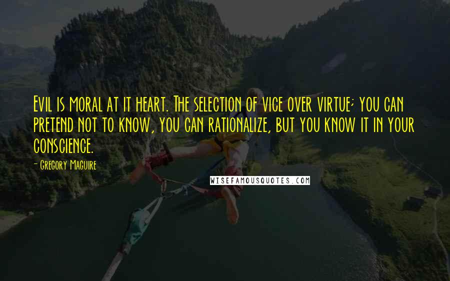 Gregory Maguire Quotes: Evil is moral at it heart. The selection of vice over virtue; you can pretend not to know, you can rationalize, but you know it in your conscience.