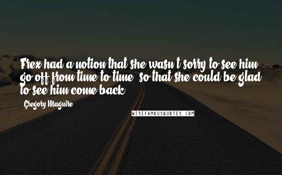 Gregory Maguire Quotes: Frex had a notion that she wasn't sorry to see him go off from time to time, so that she could be glad to see him come back.