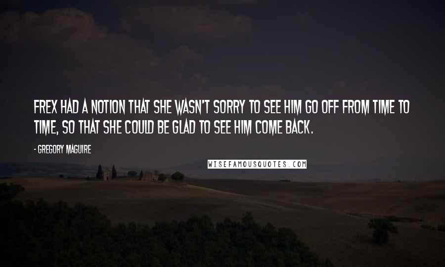 Gregory Maguire Quotes: Frex had a notion that she wasn't sorry to see him go off from time to time, so that she could be glad to see him come back.