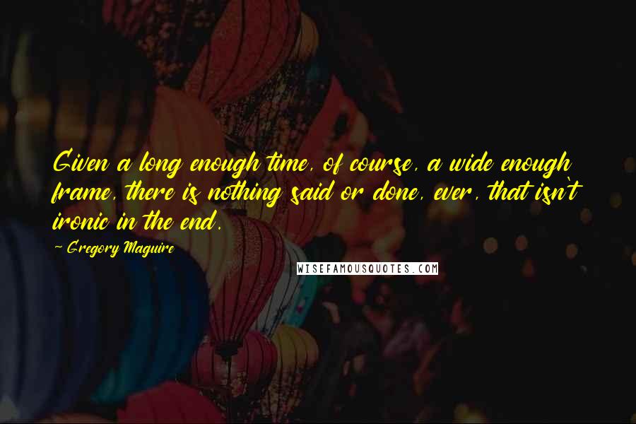 Gregory Maguire Quotes: Given a long enough time, of course, a wide enough frame, there is nothing said or done, ever, that isn't ironic in the end.