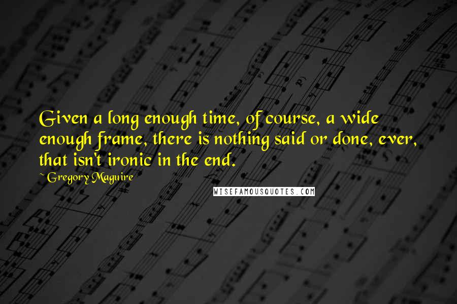 Gregory Maguire Quotes: Given a long enough time, of course, a wide enough frame, there is nothing said or done, ever, that isn't ironic in the end.