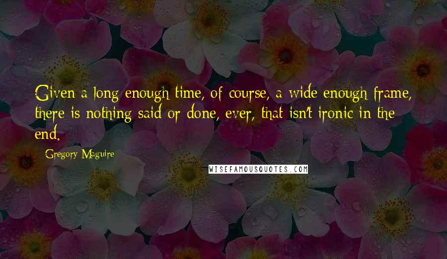 Gregory Maguire Quotes: Given a long enough time, of course, a wide enough frame, there is nothing said or done, ever, that isn't ironic in the end.