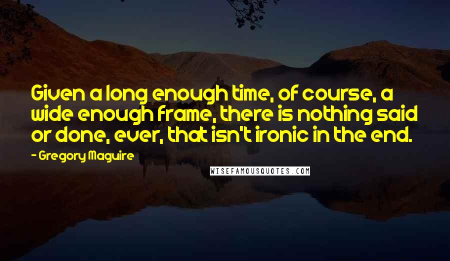 Gregory Maguire Quotes: Given a long enough time, of course, a wide enough frame, there is nothing said or done, ever, that isn't ironic in the end.