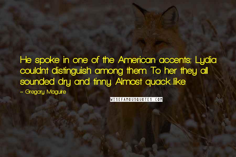 Gregory Maguire Quotes: He spoke in one of the American accents; Lydia couldn't distinguish among them. To her they all sounded dry and tinny. Almost quack-like.