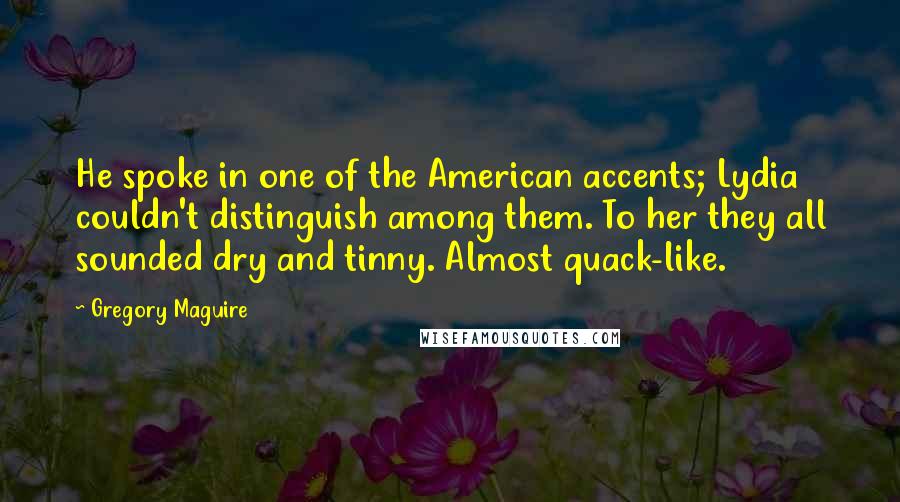 Gregory Maguire Quotes: He spoke in one of the American accents; Lydia couldn't distinguish among them. To her they all sounded dry and tinny. Almost quack-like.