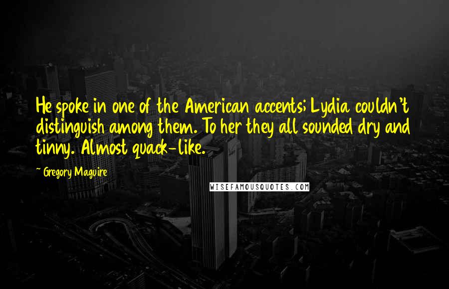Gregory Maguire Quotes: He spoke in one of the American accents; Lydia couldn't distinguish among them. To her they all sounded dry and tinny. Almost quack-like.