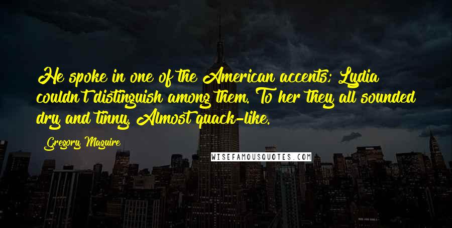Gregory Maguire Quotes: He spoke in one of the American accents; Lydia couldn't distinguish among them. To her they all sounded dry and tinny. Almost quack-like.