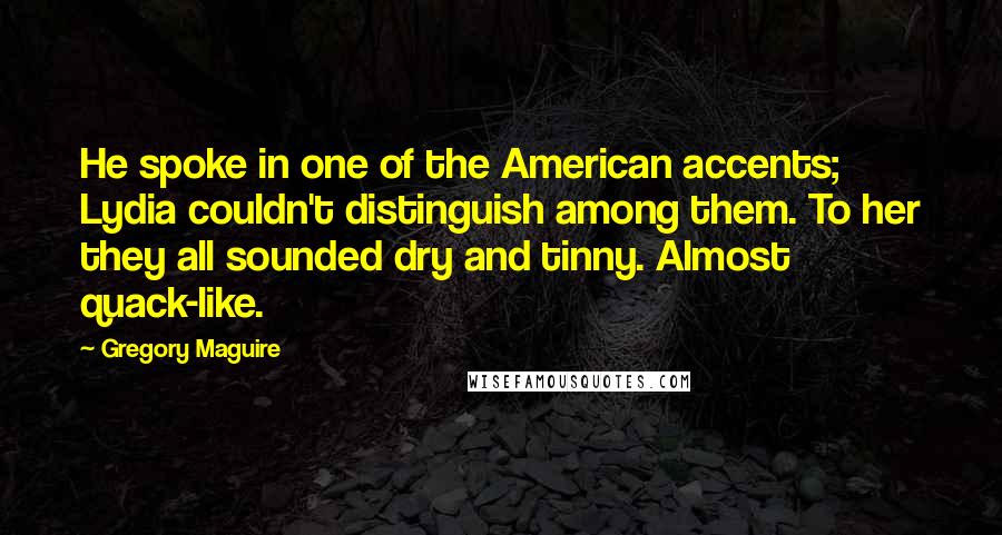 Gregory Maguire Quotes: He spoke in one of the American accents; Lydia couldn't distinguish among them. To her they all sounded dry and tinny. Almost quack-like.