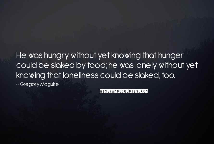 Gregory Maguire Quotes: He was hungry without yet knowing that hunger could be slaked by food; he was lonely without yet knowing that loneliness could be slaked, too.