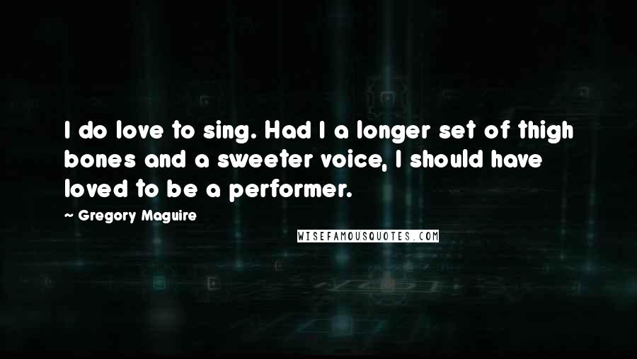 Gregory Maguire Quotes: I do love to sing. Had I a longer set of thigh bones and a sweeter voice, I should have loved to be a performer.