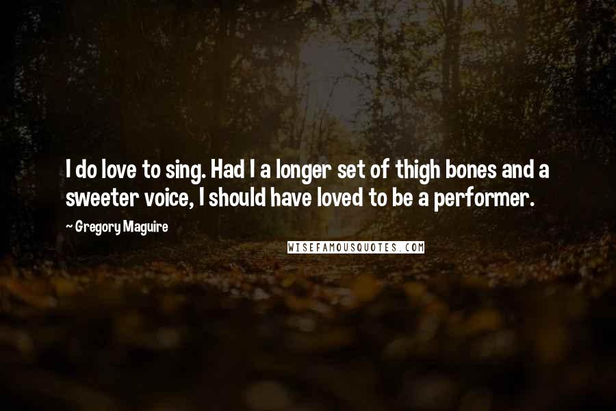 Gregory Maguire Quotes: I do love to sing. Had I a longer set of thigh bones and a sweeter voice, I should have loved to be a performer.