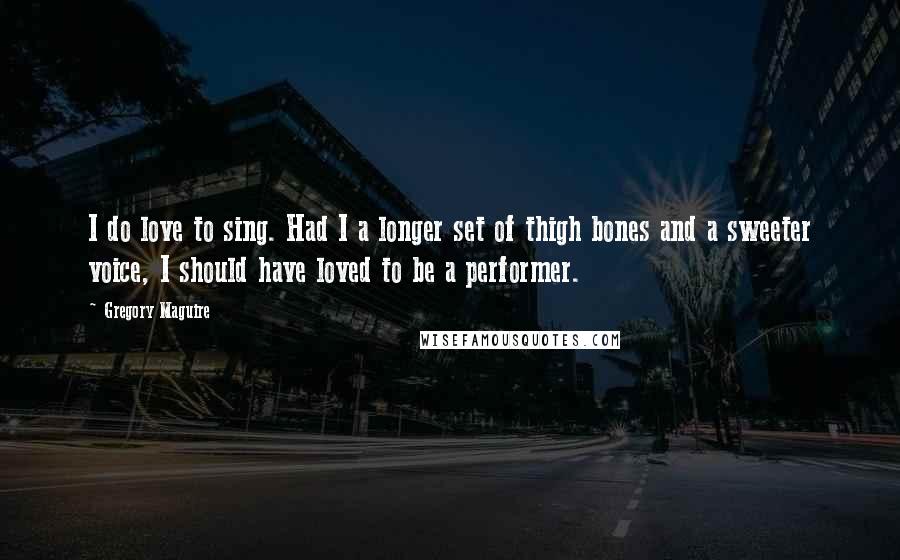 Gregory Maguire Quotes: I do love to sing. Had I a longer set of thigh bones and a sweeter voice, I should have loved to be a performer.