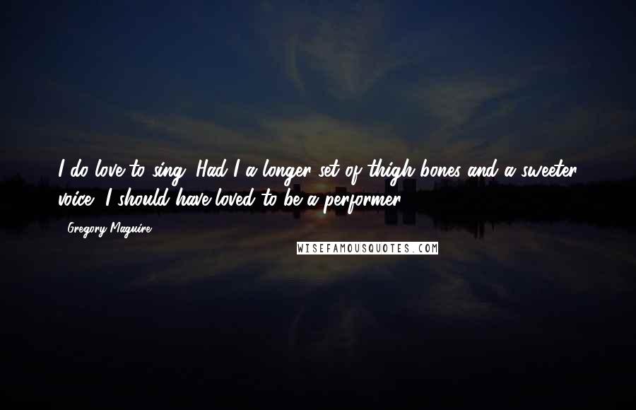 Gregory Maguire Quotes: I do love to sing. Had I a longer set of thigh bones and a sweeter voice, I should have loved to be a performer.