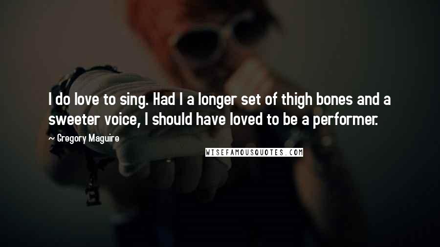 Gregory Maguire Quotes: I do love to sing. Had I a longer set of thigh bones and a sweeter voice, I should have loved to be a performer.