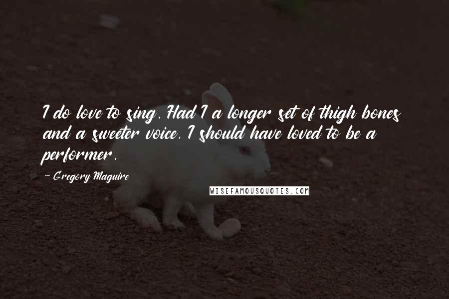 Gregory Maguire Quotes: I do love to sing. Had I a longer set of thigh bones and a sweeter voice, I should have loved to be a performer.