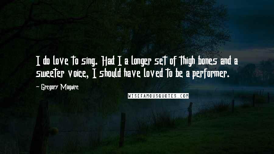 Gregory Maguire Quotes: I do love to sing. Had I a longer set of thigh bones and a sweeter voice, I should have loved to be a performer.