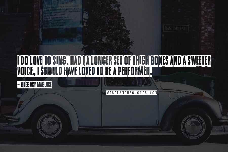 Gregory Maguire Quotes: I do love to sing. Had I a longer set of thigh bones and a sweeter voice, I should have loved to be a performer.