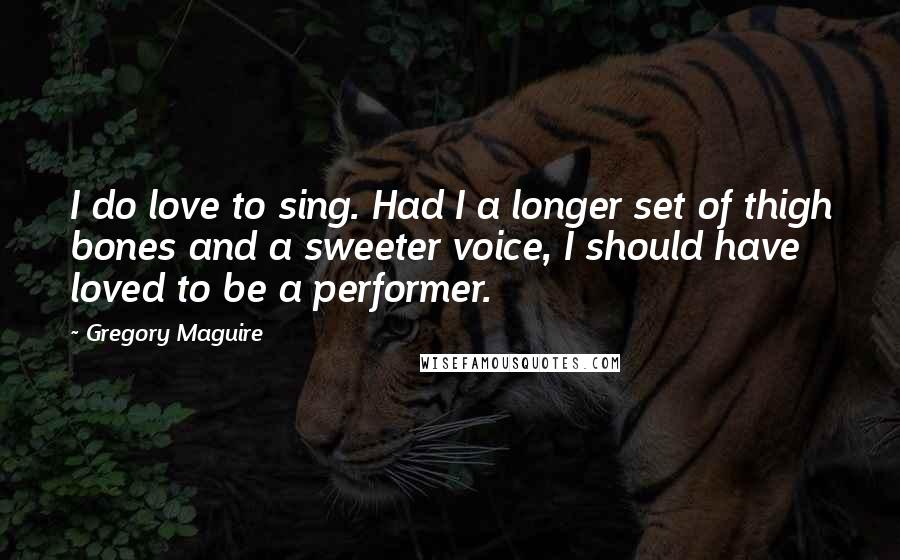 Gregory Maguire Quotes: I do love to sing. Had I a longer set of thigh bones and a sweeter voice, I should have loved to be a performer.
