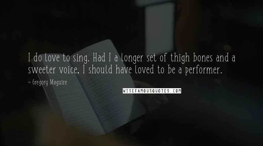 Gregory Maguire Quotes: I do love to sing. Had I a longer set of thigh bones and a sweeter voice, I should have loved to be a performer.