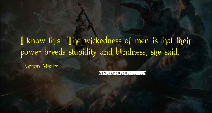 Gregory Maguire Quotes: I know this: The wickedness of men is that their power breeds stupidity and blindness, she said.