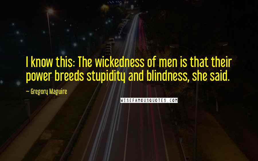 Gregory Maguire Quotes: I know this: The wickedness of men is that their power breeds stupidity and blindness, she said.