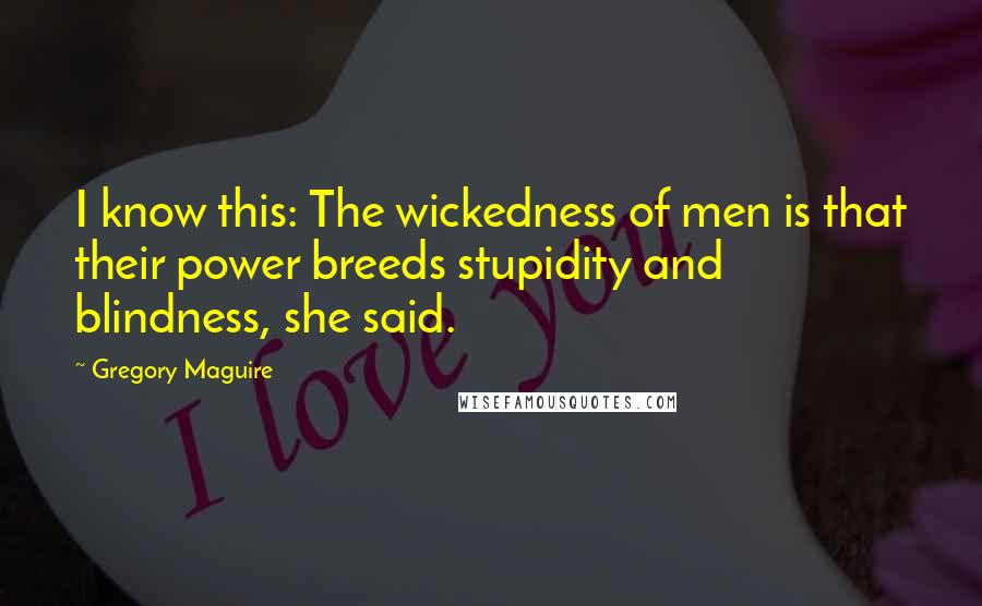 Gregory Maguire Quotes: I know this: The wickedness of men is that their power breeds stupidity and blindness, she said.