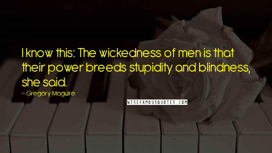 Gregory Maguire Quotes: I know this: The wickedness of men is that their power breeds stupidity and blindness, she said.