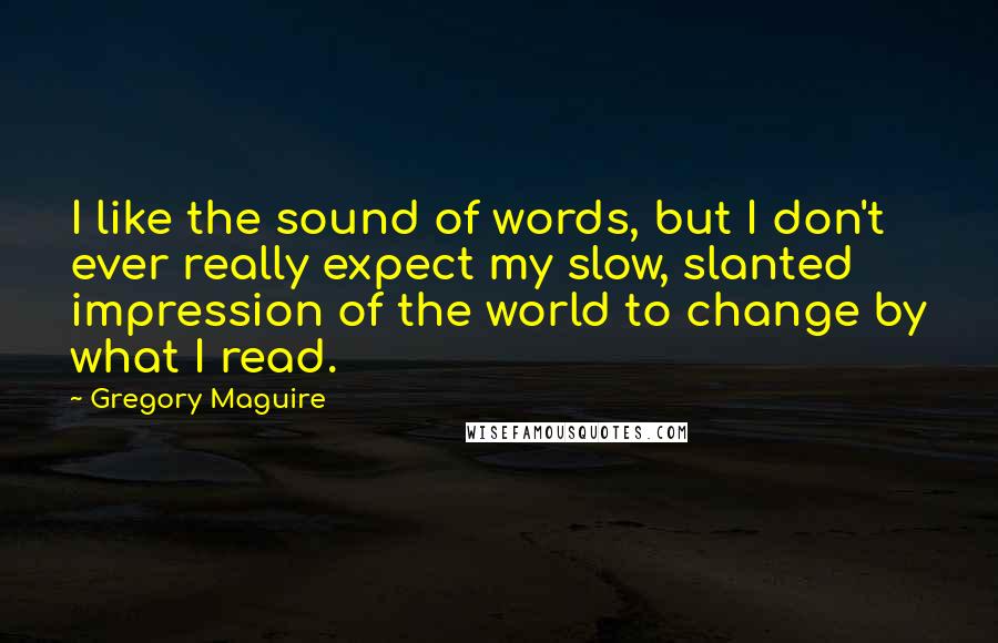 Gregory Maguire Quotes: I like the sound of words, but I don't ever really expect my slow, slanted impression of the world to change by what I read.