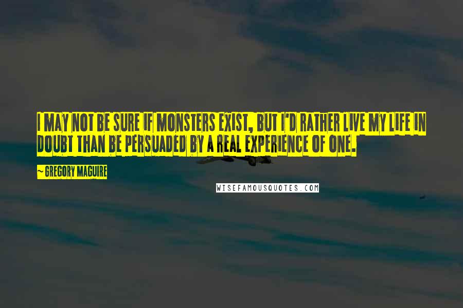 Gregory Maguire Quotes: I may not be sure if monsters exist, but I'd rather live my life in doubt than be persuaded by a real experience of one.