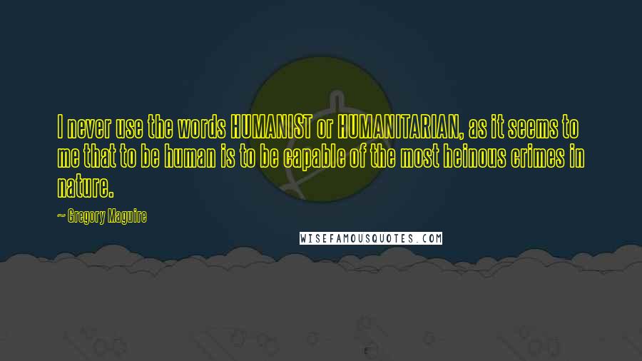 Gregory Maguire Quotes: I never use the words HUMANIST or HUMANITARIAN, as it seems to me that to be human is to be capable of the most heinous crimes in nature.